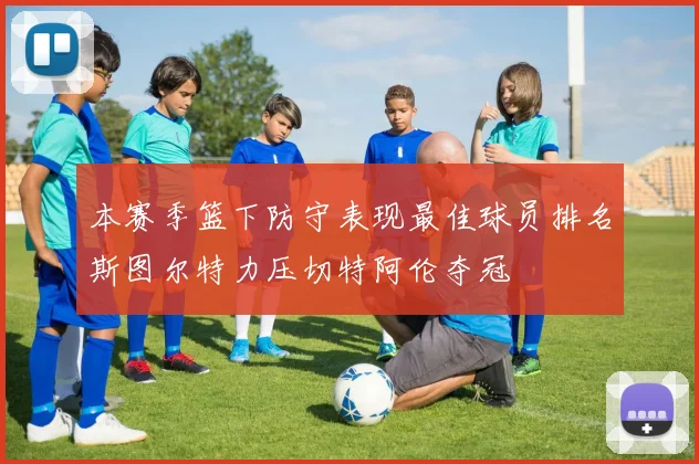 本赛季篮下防守表现最佳球员排名斯图尔特力压切特阿伦夺冠