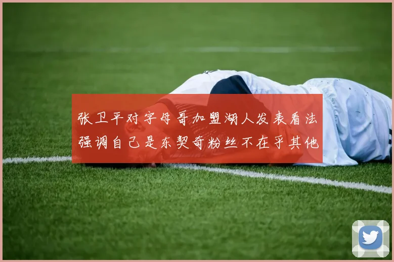 张卫平对字母哥加盟湖人发表看法强调自己是东契奇粉丝不在乎其他球员动态