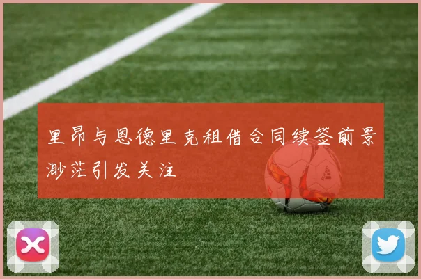 里昂与恩德里克租借合同续签前景渺茫引发关注