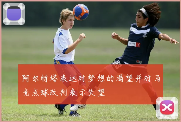 阿尔特塔表达对梦想的渴望并对马竞点球改判表示失望