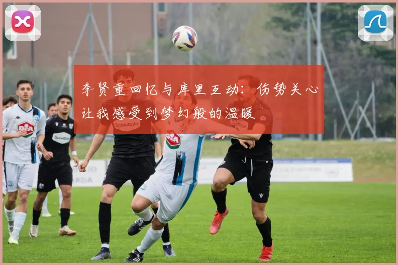 李贤重回忆与库里互动：伤势关心让我感受到梦幻般的温暖