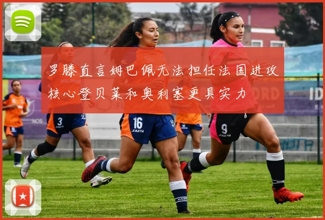 罗滕直言姆巴佩无法担任法国进攻核心登贝莱和奥利塞更具实力