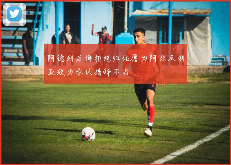 阿德利后悔拒绝归化愿为阿尔及利亚效力承认措辞不当