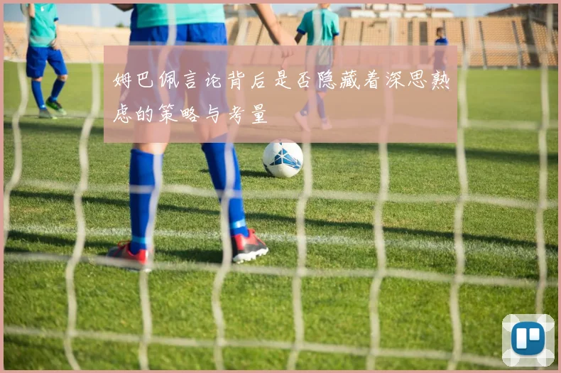 姆巴佩言论背后是否隐藏着深思熟虑的策略与考量