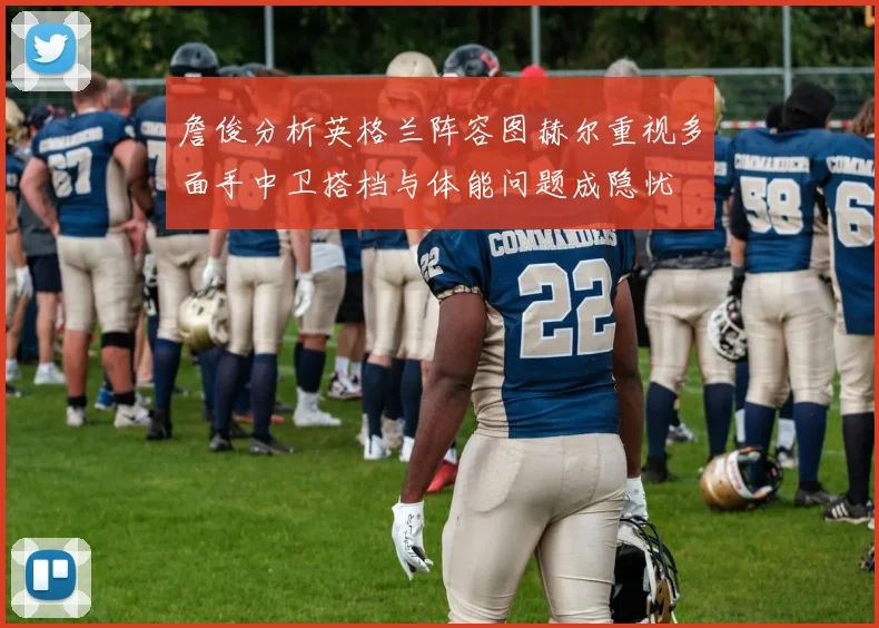 詹俊分析英格兰阵容图赫尔重视多面手中卫搭档与体能问题成隐忧