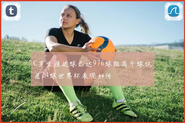 C罗生涯进球已达976球距离千球仅差24球世界杯表现如何