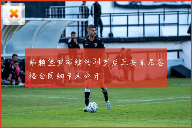 弗赖堡宣布续约34岁后卫安东尼容格合同细节未公开