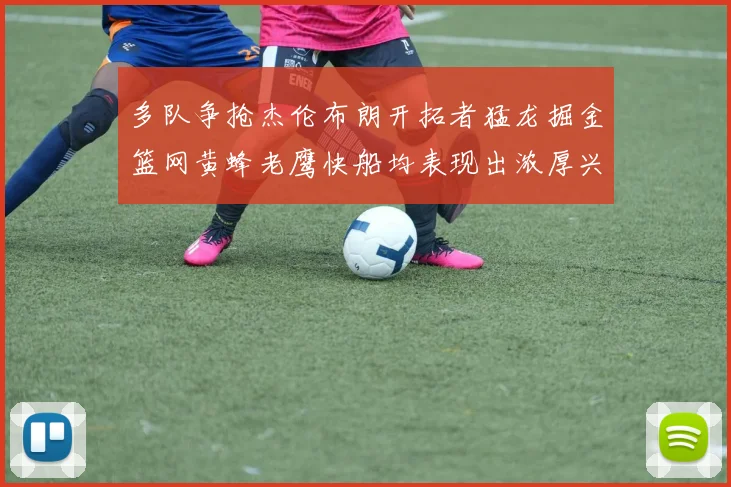 多队争抢杰伦布朗开拓者猛龙掘金篮网黄蜂老鹰快船均表现出浓厚兴趣
