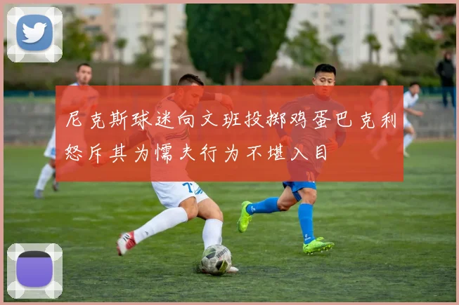 尼克斯球迷向文班投掷鸡蛋巴克利怒斥其为懦夫行为不堪入目