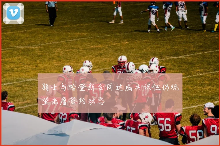 骑士与哈登新合同达成共识但仍观望老詹签约动态