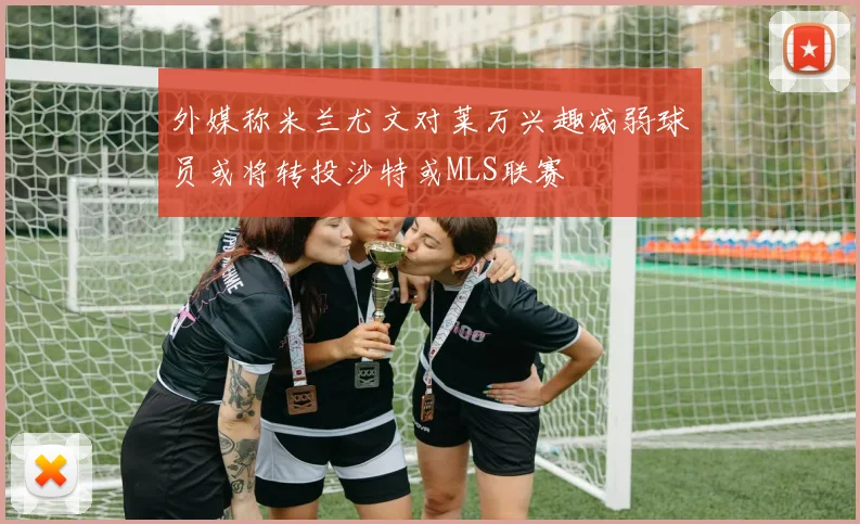 外媒称米兰尤文对莱万兴趣减弱球员或将转投沙特或MLS联赛