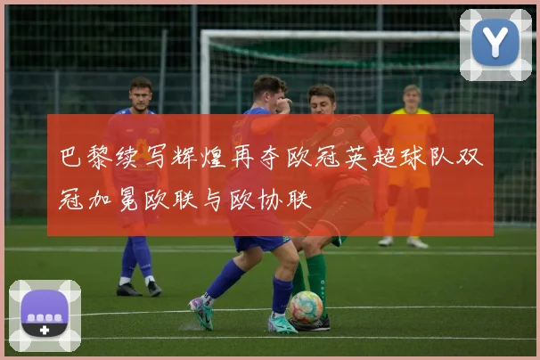 巴黎续写辉煌再夺欧冠英超球队双冠加冕欧联与欧协联