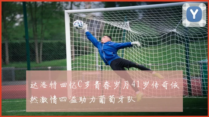 达洛特回忆C罗青春岁月41岁传奇依然激情四溢助力葡萄牙队