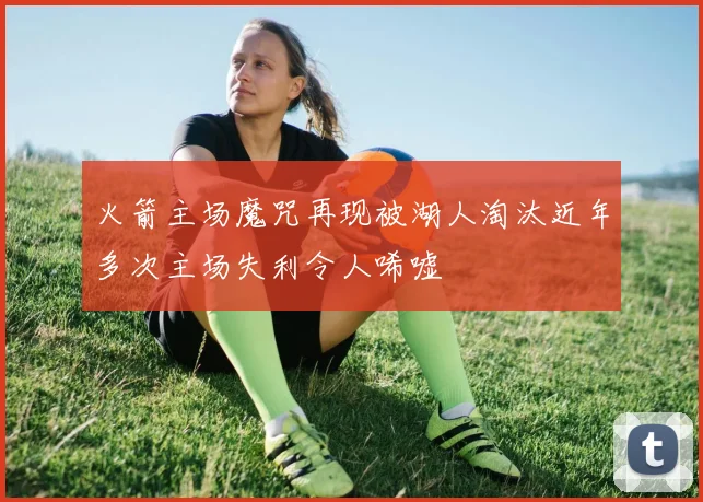 火箭主场魔咒再现被湖人淘汰近年多次主场失利令人唏嘘