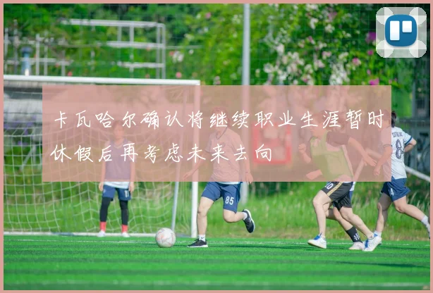 卡瓦哈尔确认将继续职业生涯暂时休假后再考虑未来去向