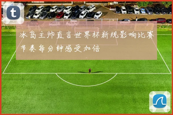 冰岛主帅直言世界杯新规影响比赛节奏每分钟感受加倍